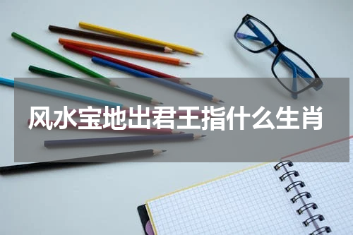 风水宝地出君王指什么生肖 风水宝地出能贤是什么生肖