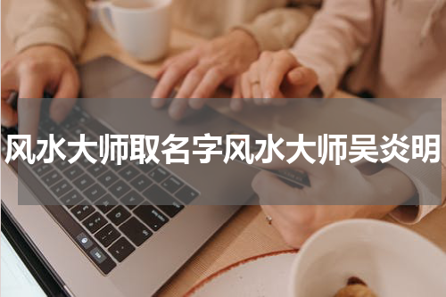 风水大师取名字风水大师吴炎明