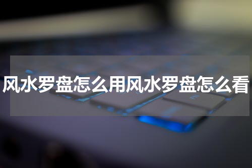 风水罗盘怎么用风水罗盘怎么看