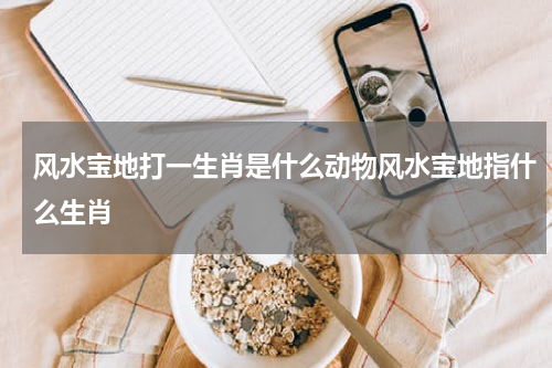 风水宝地打一生肖是什么动物风水宝地指什么生肖