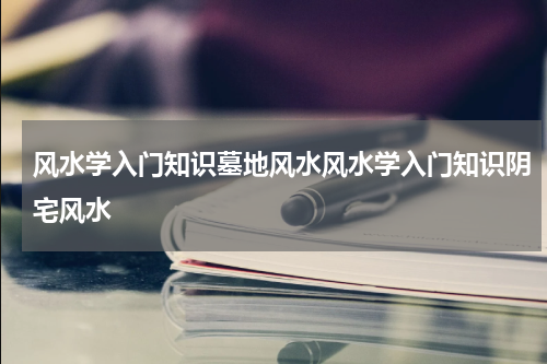 风水学入门知识墓地风水风水学入门知识阴宅风水