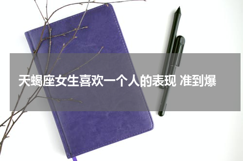 天蝎座女生喜欢一个人的表现 准到爆