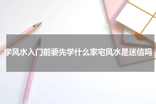 学风水入门前要先学什么家宅风水是迷信吗