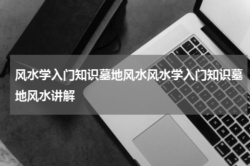 风水学入门知识墓地风水风水学入门知识墓地风水讲解