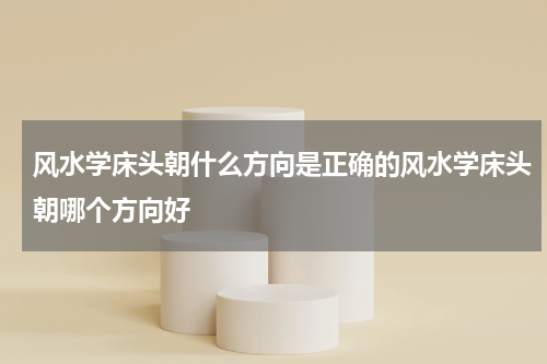 风水学床头朝什么方向是正确的风水学床头朝哪个方向好