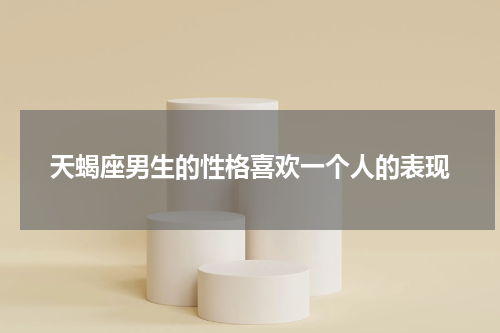 天蝎座男生的性格喜欢一个人的表现