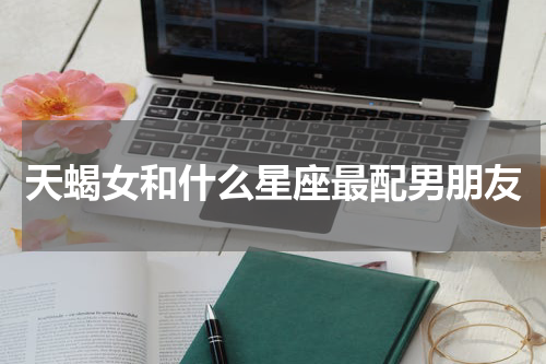 天蝎女和什么星座最配男朋友
