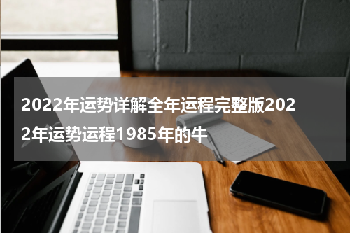 2022年运势详解全年运程完整版2022年运势运程1985年的牛