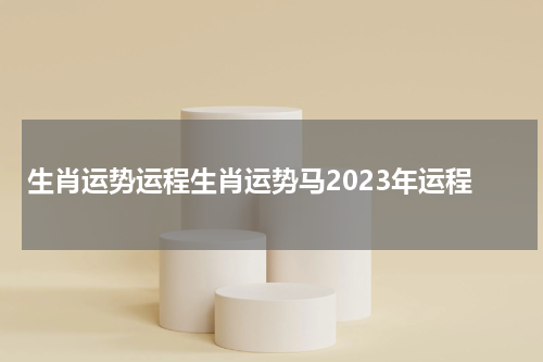 生肖运势运程生肖运势马2023年运程