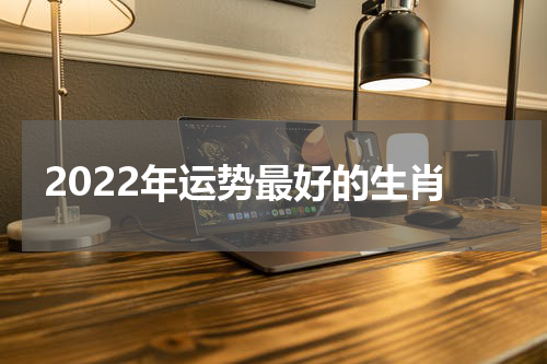 2022年运势最好的生肖