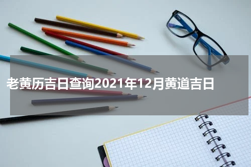 老黄历吉日查询2021年12月黄道吉日