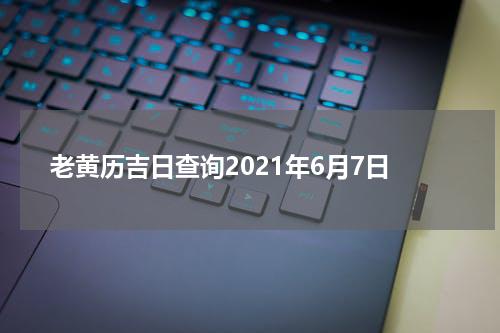 老黄历吉日查询2021年6月7日