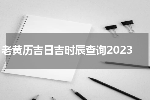 老黄历吉日吉时辰查询2023