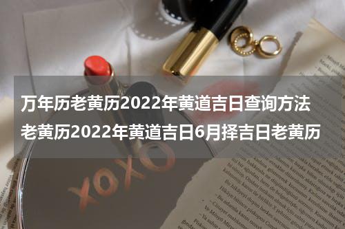 万年历老黄历2022年黄道吉日查询方法老黄历2022年黄道吉日6月择吉日老黄历