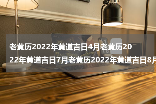 老黄历2022年黄道吉日4月老黄历2022年黄道吉日7月老黄历2022年黄道吉日8月