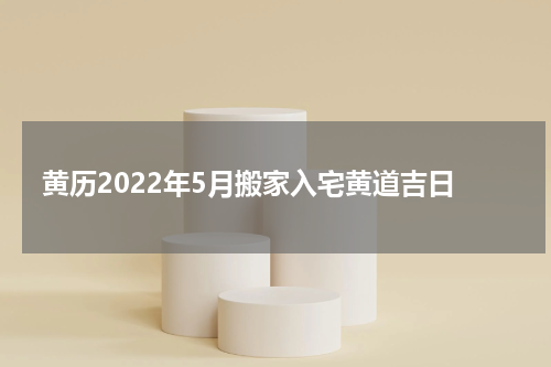 黄历2022年5月搬家入宅黄道吉日
