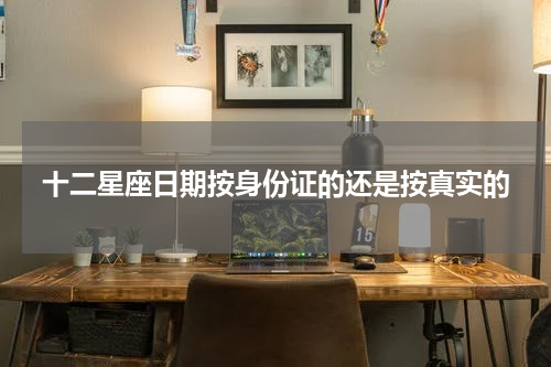 十二星座日期按身份证的还是按真实的