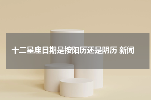 十二星座日期是按阳历还是阴历 新闻