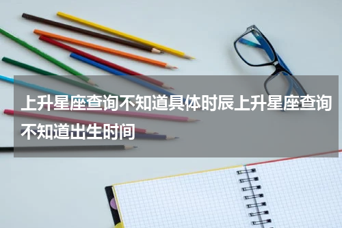 上升星座查询不知道具体时辰上升星座查询不知道出生时间