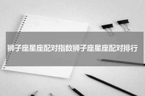 狮子座星座配对指数狮子座星座配对排行