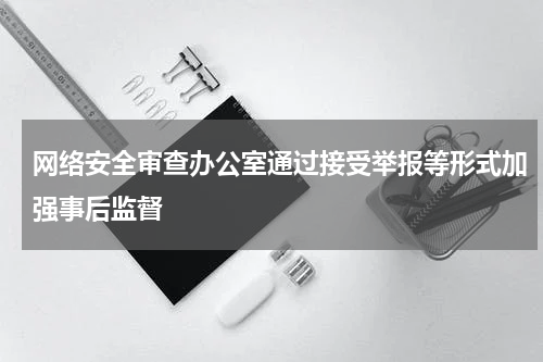 网络安全审查办公室通过接受举报等形式加强事后监督