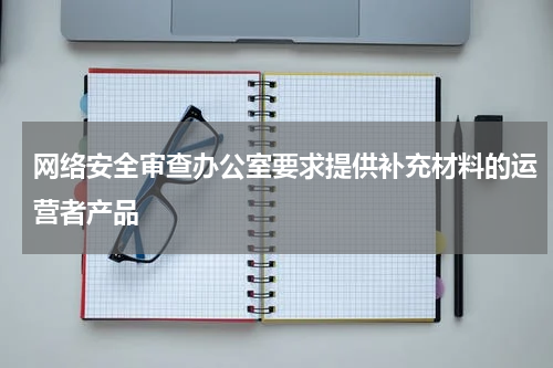 网络安全审查办公室要求提供补充材料的运营者产品