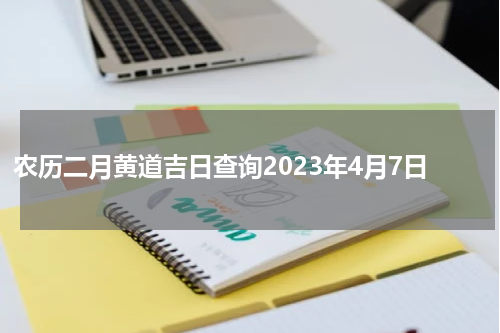 农历二月黄道吉日查询2023年4月7日