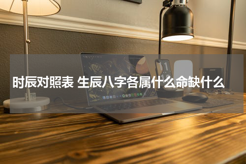 时辰对照表 生辰八字各属什么命缺什么