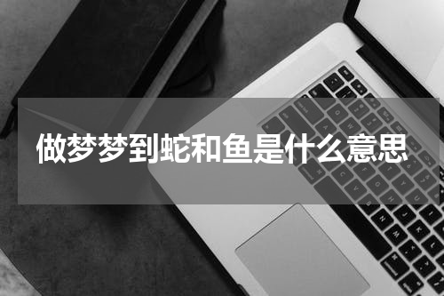 做梦梦到蛇和鱼是什么意思