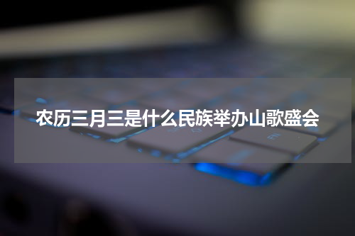 农历三月三是什么民族举办山歌盛会