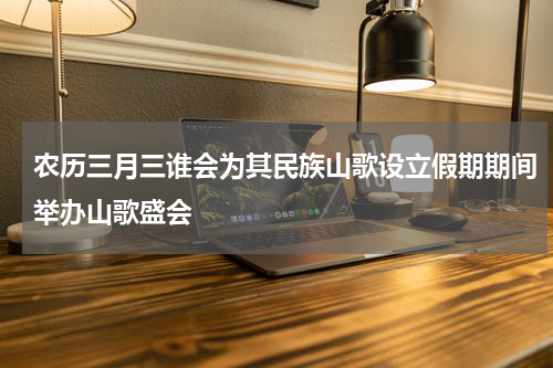 农历三月三谁会为其民族山歌设立假期期间举办山歌盛会