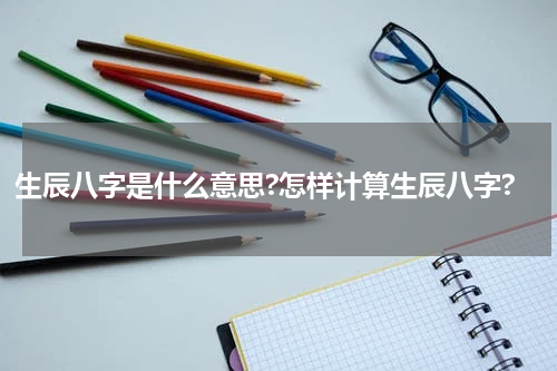 生辰八字是什么意思?怎样计算生辰八字?