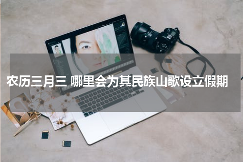 农历三月三 哪里会为其民族山歌设立假期