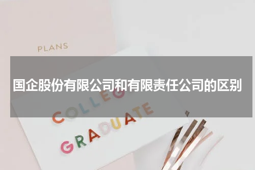 国企股份有限公司和有限责任公司的区别