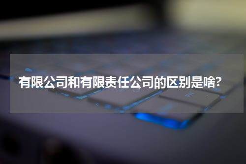 有限公司和有限责任公司的区别是啥?