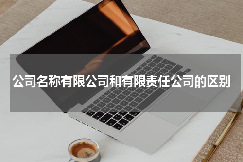 公司名称有限公司和有限责任公司的区别