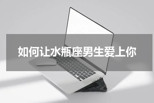 如何让水瓶座男生爱上你