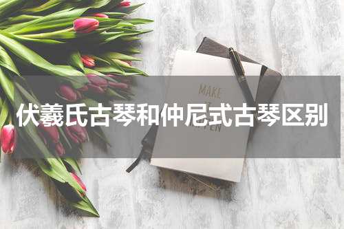 伏羲氏古琴和仲尼式古琴区别