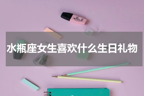 水瓶座女生喜欢什么生日礼物