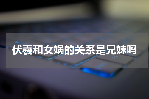 伏羲和女娲的关系是兄妹吗