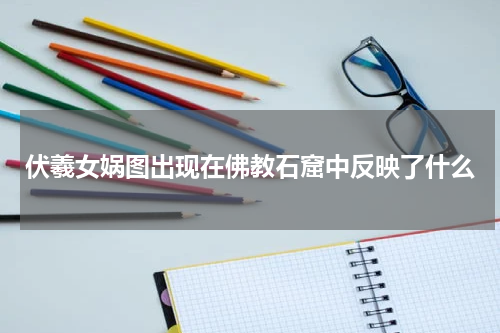 伏羲女娲图出现在佛教石窟中反映了什么