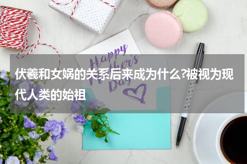 伏羲和女娲的关系后来成为什么?被视为现代人类的始祖