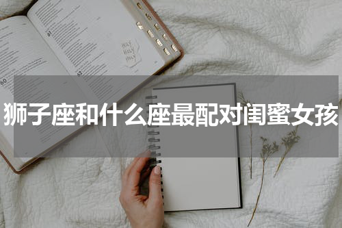 狮子座和什么座最配对闺蜜女孩