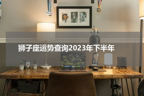 狮子座运势查询2023年下半年