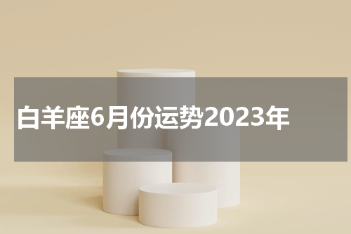 白羊座6月份运势2023年