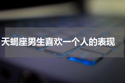天蝎座男生喜欢一个人的表现 