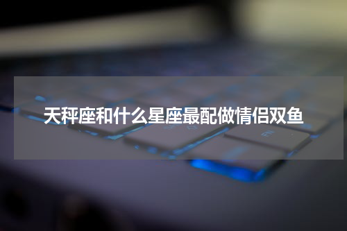 天秤座和什么星座最配做情侣双鱼
