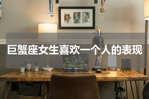 巨蟹座女生喜欢一个人的表现
