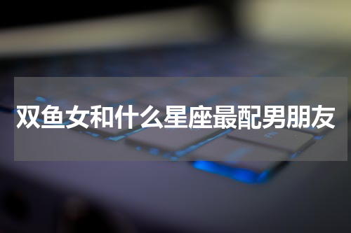 双鱼女和什么星座最配男朋友