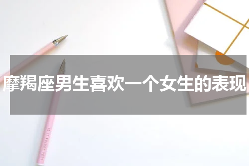 摩羯座男生喜欢一个女生的表现